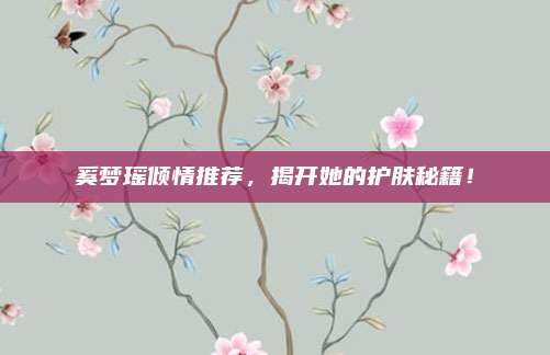 奚梦瑶倾情推荐，揭开她的护肤秘籍！