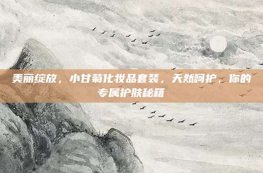 美丽绽放，小甘菊化妆品套装，天然呵护，你的专属护肤秘籍
