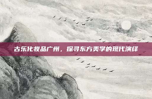 古乐化妆品广州，探寻东方美学的现代演绎