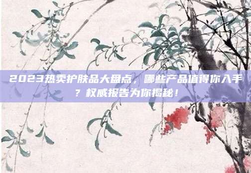 2023热卖护肤品大盘点，哪些产品值得你入手？权威报告为你揭秘！