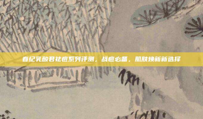 春纪乳酸君祛痘系列评测,战痘必备,肌肤焕新新选择