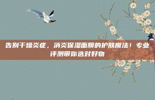 告别干燥炎症，消炎保湿面膜的护肤魔法！专业评测带你选对好物