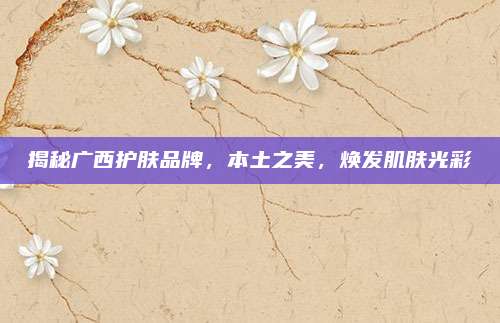 揭秘广西护肤品牌，本土之美，焕发肌肤光彩