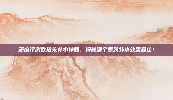 深度评测欧珀莱补水神器，揭秘哪个系列补水效果最佳！
