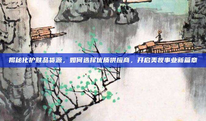 揭秘化护肤品货源，如何选择优质供应商，开启美妆事业新篇章