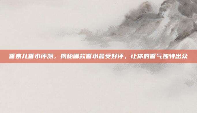 香奈儿香水评测，揭秘哪款香水最受好评，让你的香气独特出众