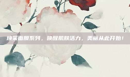 焕采面膜系列，唤醒肌肤活力，美丽从此开始！