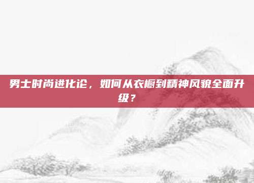 男士时尚进化论，如何从衣橱到精神风貌全面升级？