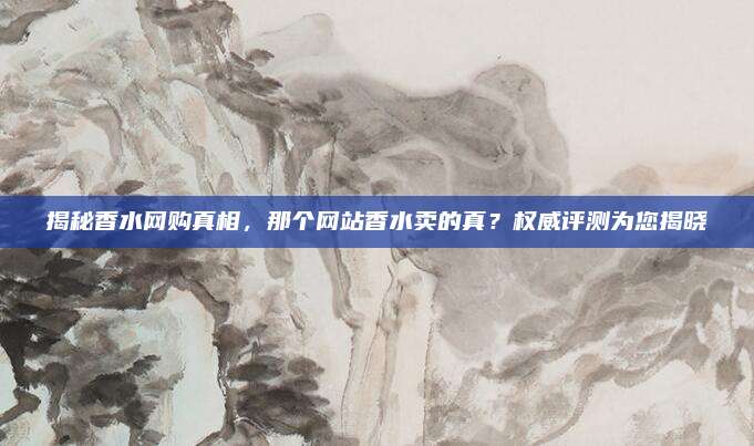 揭秘香水网购真相，那个网站香水卖的真？权威评测为您揭晓