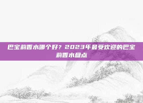 巴宝莉香水哪个好？2023年最受欢迎的巴宝莉香水盘点