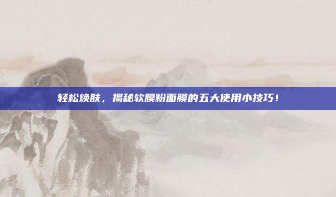 轻松焕肤，揭秘软膜粉面膜的五大使用小技巧！