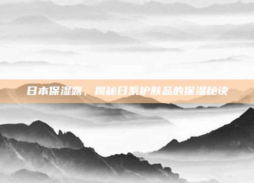 日本保湿露，揭秘日系护肤品的保湿秘诀