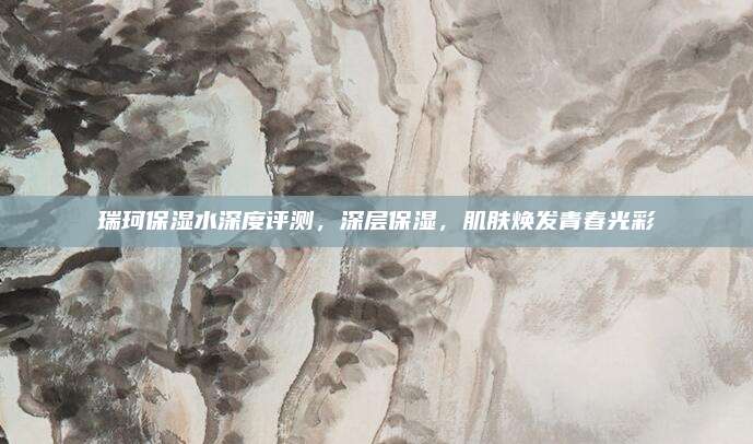 瑞珂保湿水深度评测，深层保湿，肌肤焕发青春光彩