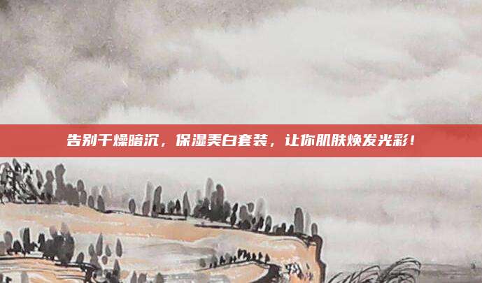 告别干燥暗沉,保湿美白套装,让你肌肤焕发光彩!