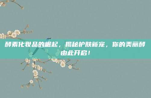 酵素化妆品的崛起,揭秘护肤新宠,你的美丽酵由此开启!