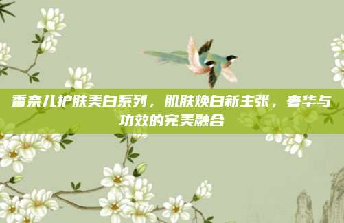 香奈儿护肤美白系列，肌肤焕白新主张，奢华与功效的完美融合