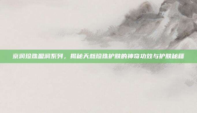 京润珍珠盈润系列，揭秘天然珍珠护肤的神奇功效与护肤秘籍