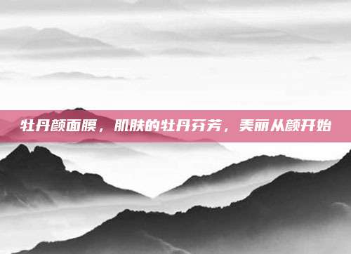 牡丹颜面膜,肌肤的牡丹芬芳,美丽从颜开始