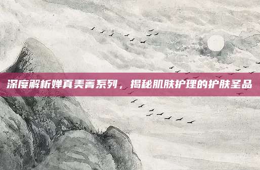 深度解析婵真美菁系列，揭秘肌肤护理的护肤圣品