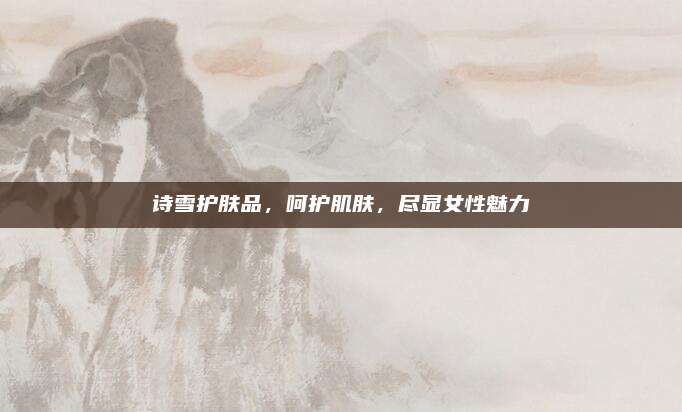诗雪护肤品，呵护肌肤，尽显女性魅力