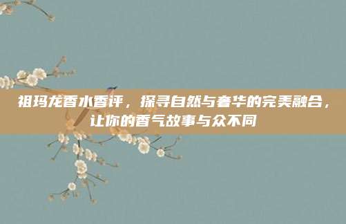 祖玛龙香水香评，探寻自然与奢华的完美融合，让你的香气故事与众不同