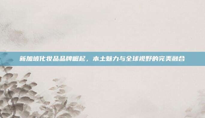 新加坡化妆品品牌崛起，本土魅力与全球视野的完美融合