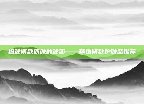 揭秘紧致肌肤的秘密——精选紧致护肤品推荐