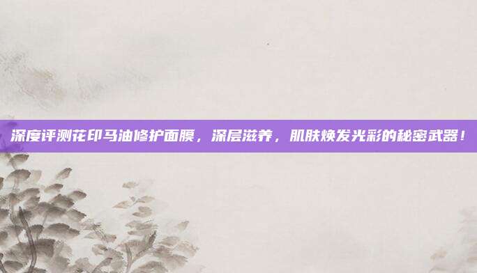 深度评测花印马油修护面膜，深层滋养，肌肤焕发光彩的秘密武器！