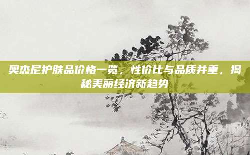 奥杰尼护肤品价格一览，性价比与品质并重，揭秘美丽经济新趋势