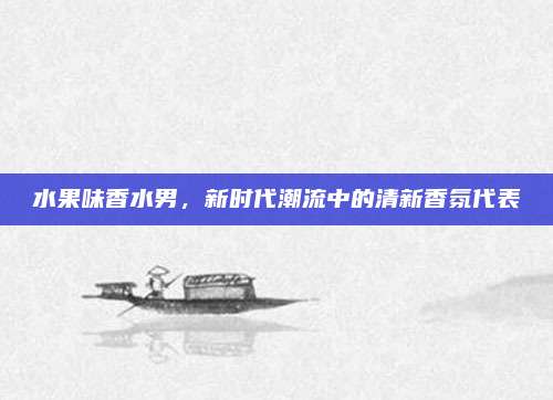 水果味香水男，新时代潮流中的清新香氛代表