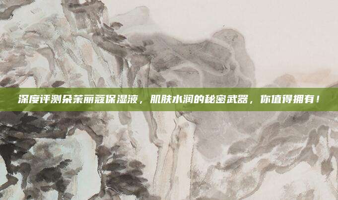 深度评测朵茉丽蔻保湿液，肌肤水润的秘密武器，你值得拥有！