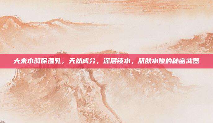 大米水润保湿乳，天然成分，深层锁水，肌肤水嫩的秘密武器