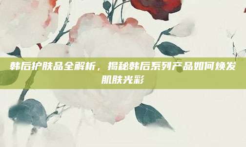 韩后护肤品全解析，揭秘韩后系列产品如何焕发肌肤光彩