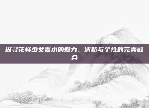 探寻花样少女香水的魅力，清新与个性的完美融合