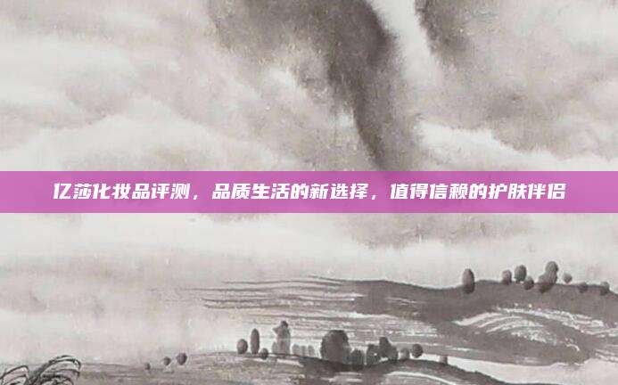 亿莎化妆品评测，品质生活的新选择，值得信赖的护肤伴侣