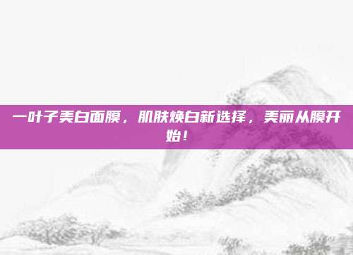 一叶子美白面膜，肌肤焕白新选择，美丽从膜开始！