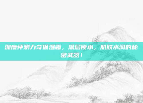 深度评测力奇保湿霜，深层锁水，肌肤水润的秘密武器！
