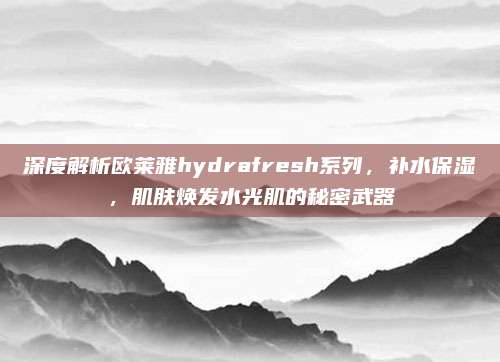 深度解析欧莱雅hydrafresh系列，补水保湿，肌肤焕发水光肌的秘密武器