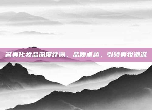 名美化妆品深度评测，品质卓越，引领美妆潮流