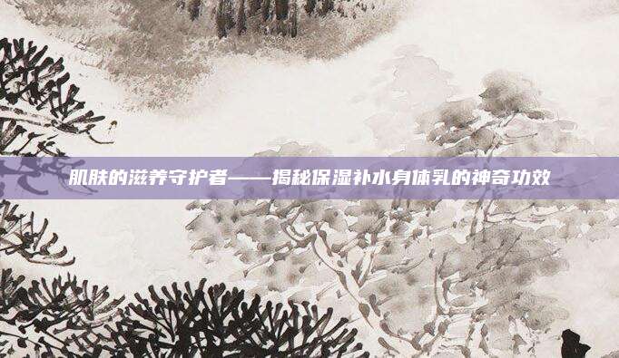 肌肤的滋养守护者——揭秘保湿补水身体乳的神奇功效