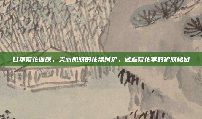 日本樱花面膜，美丽肌肤的花漾呵护，邂逅樱花季的护肤秘密