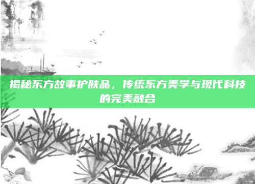 揭秘东方故事护肤品，传统东方美学与现代科技的完美融合