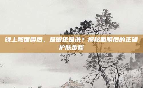 晚上敷面膜后，是留还是洗？揭秘面膜后的正确护肤步骤
