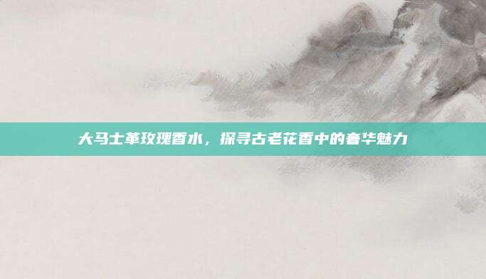 大马士革玫瑰香水，探寻古老花香中的奢华魅力