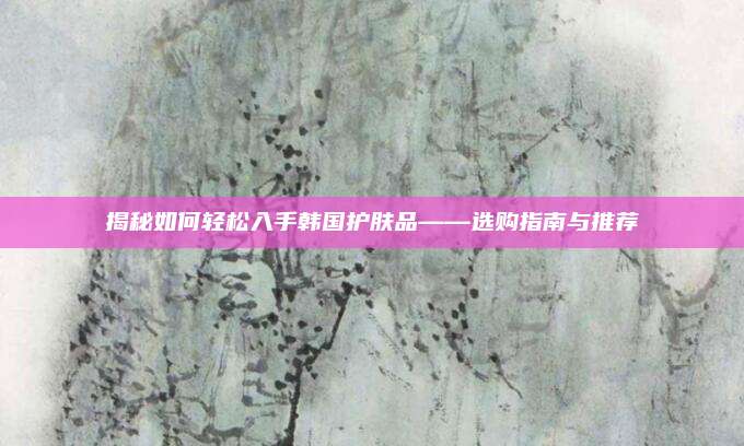 揭秘如何轻松入手韩国护肤品——选购指南与推荐