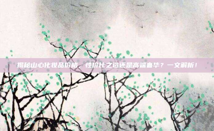 揭秘山心化妆品价格，性价比之选还是高端奢华？一文解析！
