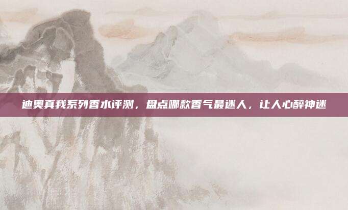 迪奥真我系列香水评测，盘点哪款香气最迷人，让人心醉神迷