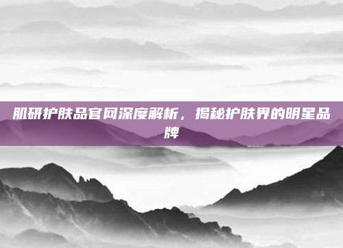 肌研护肤品官网深度解析，揭秘护肤界的明星品牌