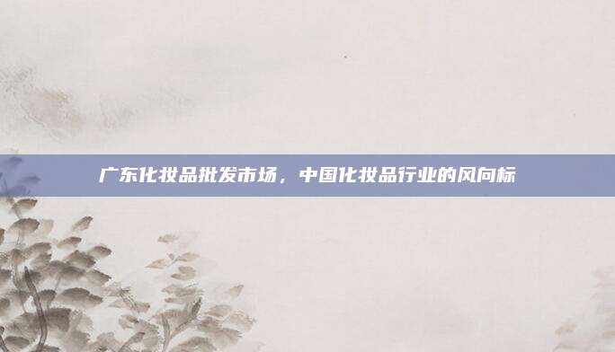 广东化妆品批发市场，中国化妆品行业的风向标