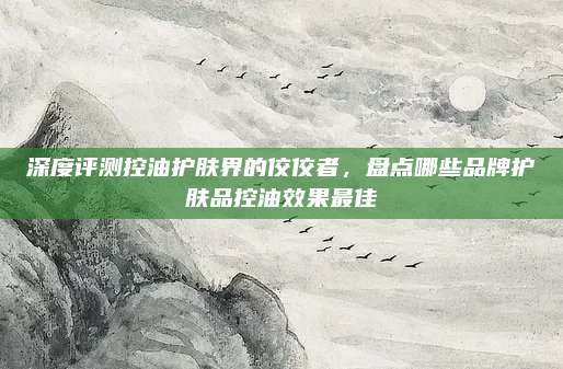 深度评测控油护肤界的佼佼者，盘点哪些品牌护肤品控油效果最佳